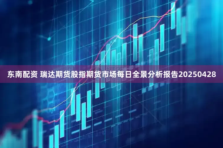东南配资 瑞达期货股指期货市场每日全景分析报告20250428