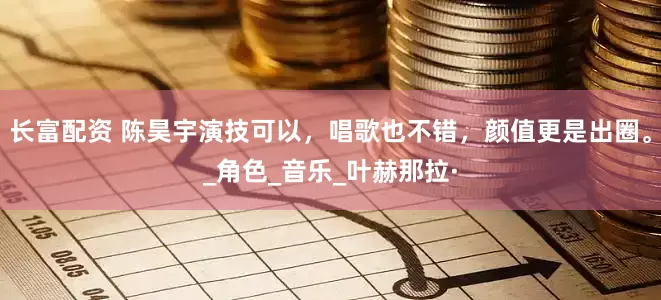 长富配资 陈昊宇演技可以，唱歌也不错，颜值更是出圈。_角色_音乐_叶赫那拉·
