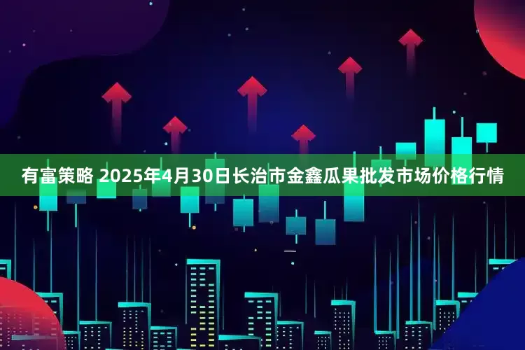 有富策略 2025年4月30日长治市金鑫瓜果批发市场价格行情