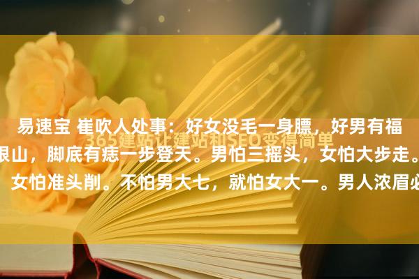 易速宝 崔吹人处事：好女没毛一身膘，好男有福一身毛。手心有痣金山银山，脚底有痣一步登天。男怕三摇头，女怕大步走。男怕处处高，女怕准头削。不怕男大七，就怕女大一。男人浓眉必灵活，女人浓眉不清白。男不乱性，...