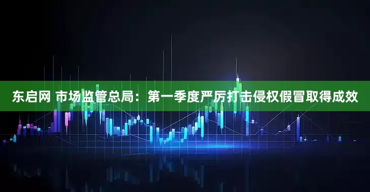 东启网 市场监管总局：第一季度严厉打击侵权假冒取得成效