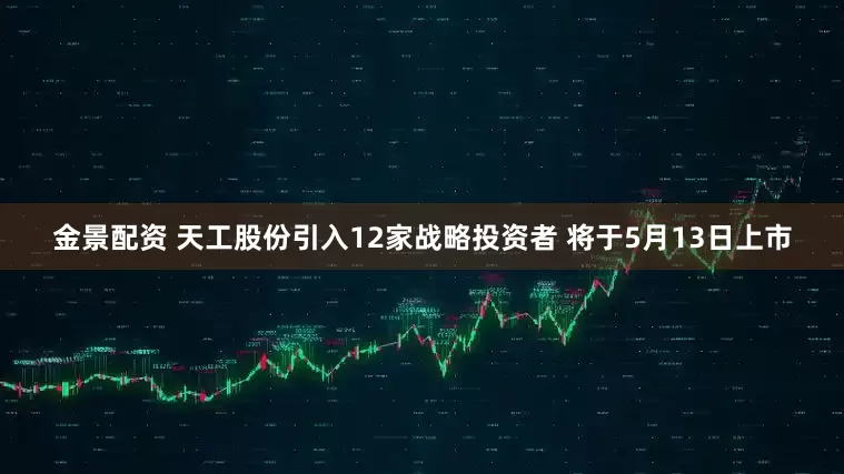 金景配资 天工股份引入12家战略投资者 将于5月13日上市