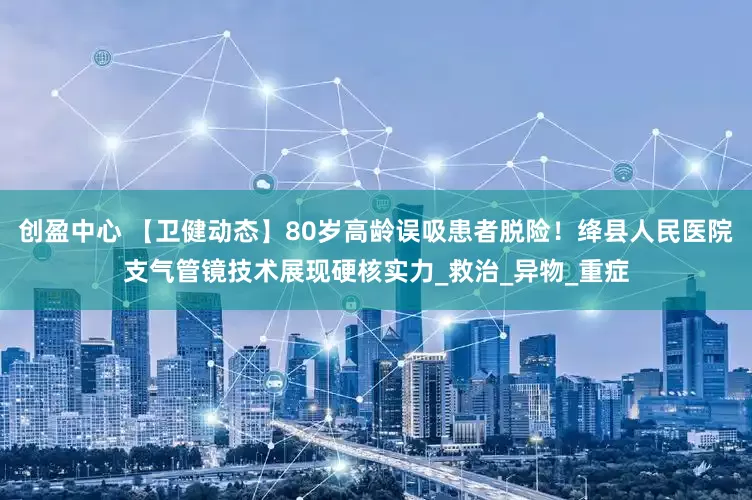创盈中心 【卫健动态】80岁高龄误吸患者脱险！绛县人民医院支气管镜技术展现硬核实力_救治_异物_重症