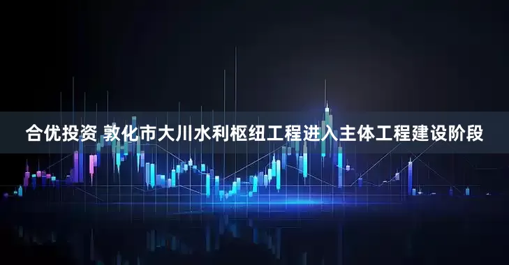 合优投资 敦化市大川水利枢纽工程进入主体工程建设阶段