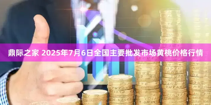 鼎际之家 2025年7月6日全国主要批发市场黄桃价格行情
