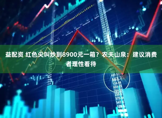 益配资 红色尖叫炒到8900元一箱？农夫山泉：建议消费者理性看待