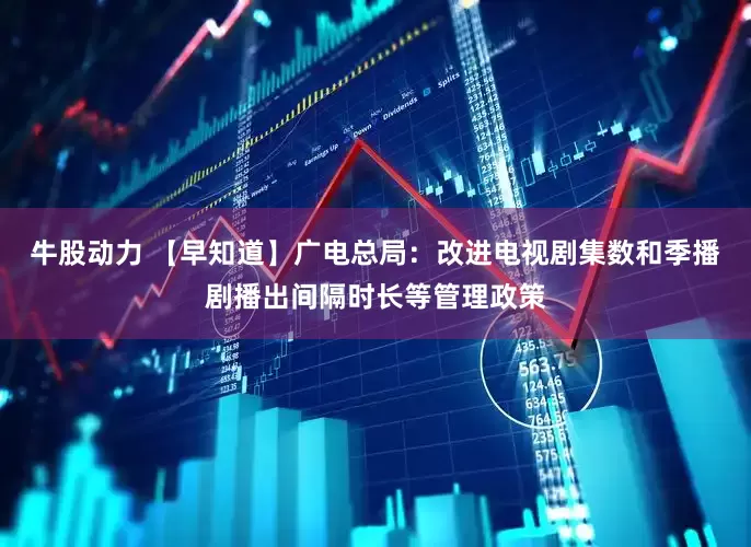 牛股动力 【早知道】广电总局：改进电视剧集数和季播剧播出间隔时长等管理政策