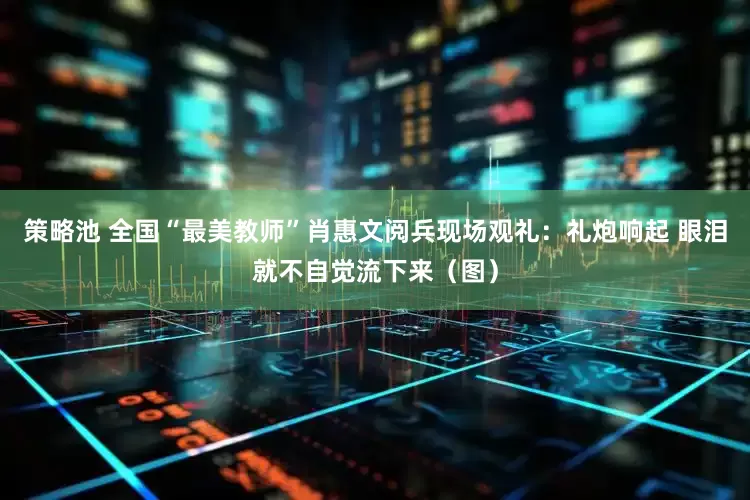 策略池 全国“最美教师”肖惠文阅兵现场观礼：礼炮响起 眼泪就不自觉流下来（图）