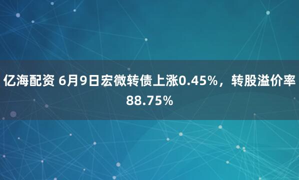 亿海配资 6月9日宏微转债上涨0.45%，转股溢价率88.75%