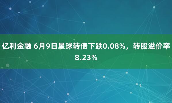 亿利金融 6月9日星球转债下跌0.08%，转股溢价率8.23%