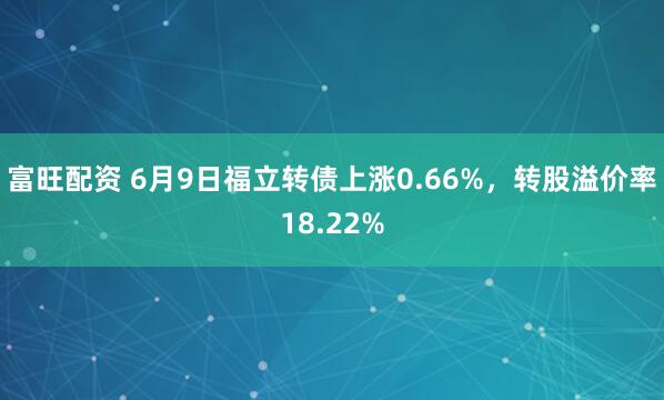 富旺配资 6月9日福立转债上涨0.66%，转股溢价率18.22%