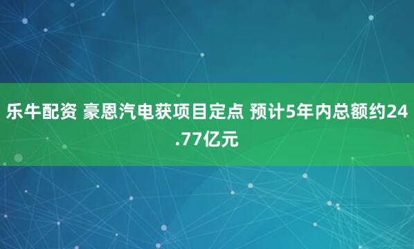乐牛配资 豪恩汽电获项目定点 预计5年内总额约24.77亿元