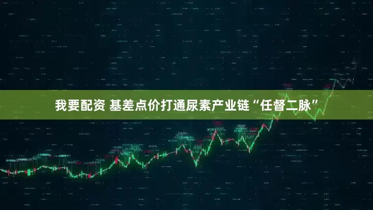 我要配资 基差点价打通尿素产业链“任督二脉”