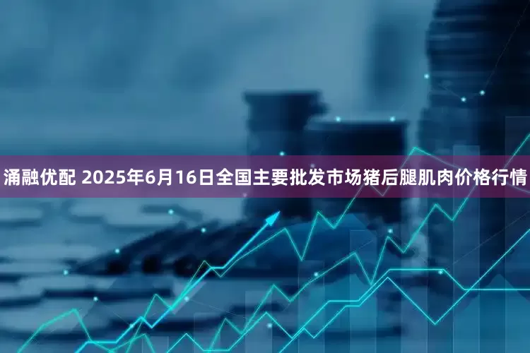 涌融优配 2025年6月16日全国主要批发市场猪后腿肌肉价格行情