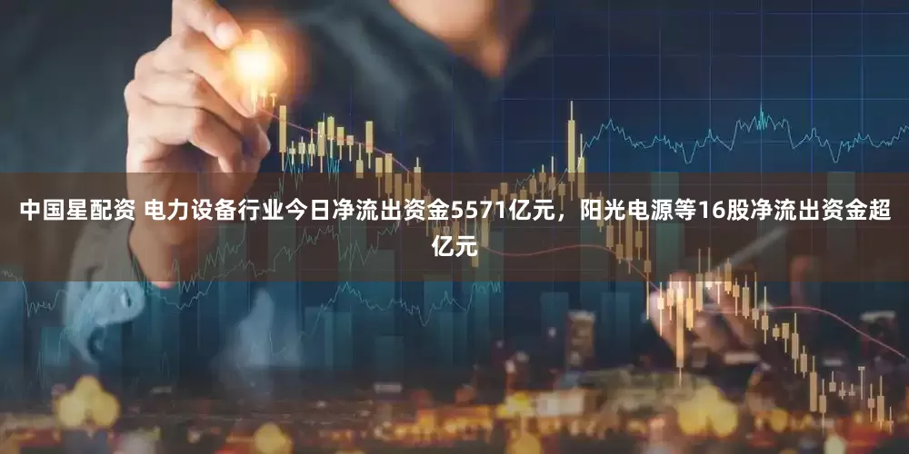 中国星配资 电力设备行业今日净流出资金5571亿元，阳光电源等16股净流出资金超亿元