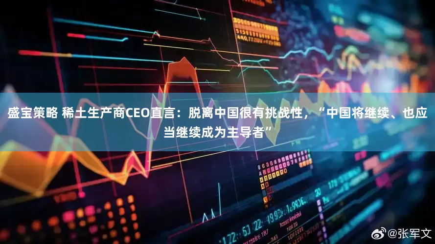 盛宝策略 稀土生产商CEO直言：脱离中国很有挑战性，“中国将继续、也应当继续成为主导者”