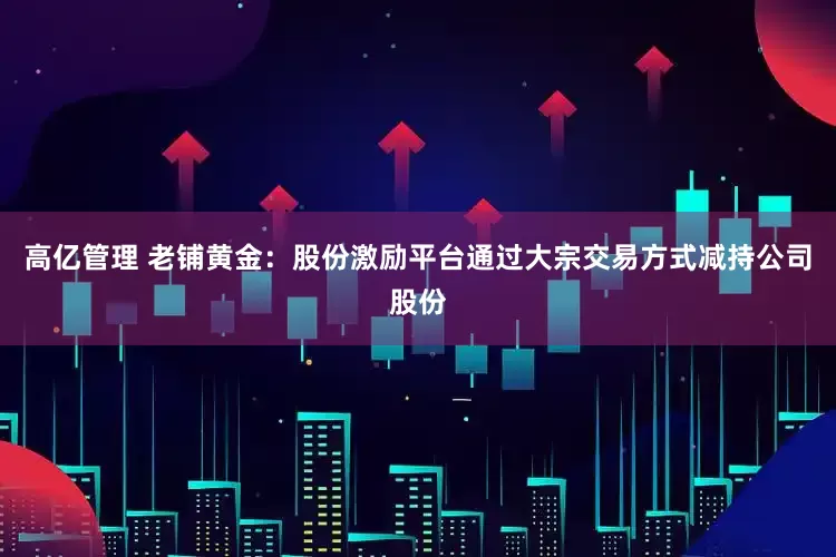 高亿管理 老铺黄金：股份激励平台通过大宗交易方式减持公司股份