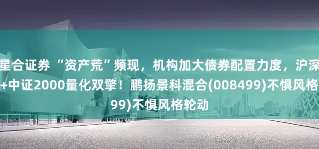 星合证券 “资产荒”频现，机构加大债券配置力度，沪深300+中证2000量化双擎！鹏扬景科混合(008499)不惧风格轮动
